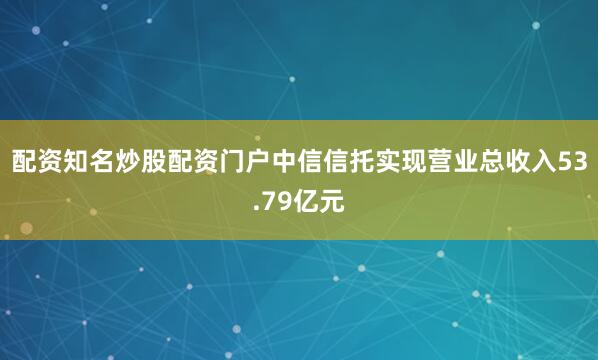 配资知名炒股配资门户中信信托实现营业总收入53.79亿元