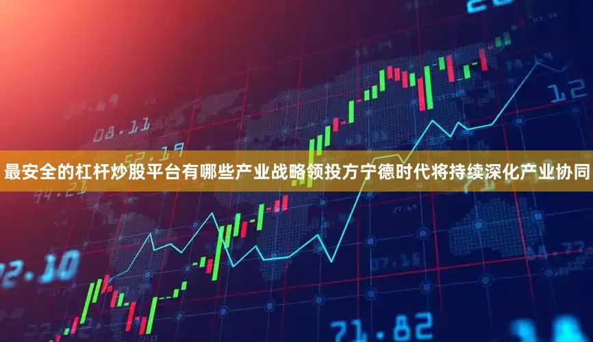 最安全的杠杆炒股平台有哪些产业战略领投方宁德时代将持续深化产业协同