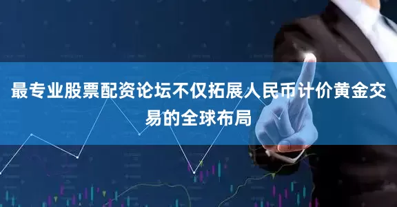 最专业股票配资论坛不仅拓展人民币计价黄金交易的全球布局