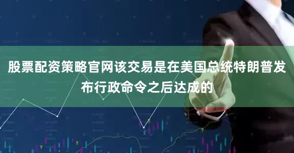 股票配资策略官网该交易是在美国总统特朗普发布行政命令之后达成的