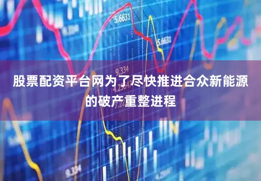 股票配资平台网为了尽快推进合众新能源的破产重整进程