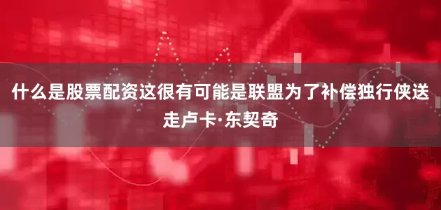 什么是股票配资这很有可能是联盟为了补偿独行侠送走卢卡·东契奇