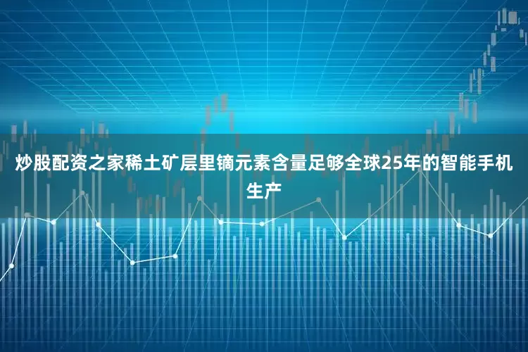 炒股配资之家稀土矿层里镝元素含量足够全球25年的智能手机生产