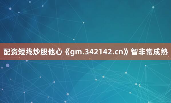 配资短线炒股他心《gm.342142.cn》智非常成熟