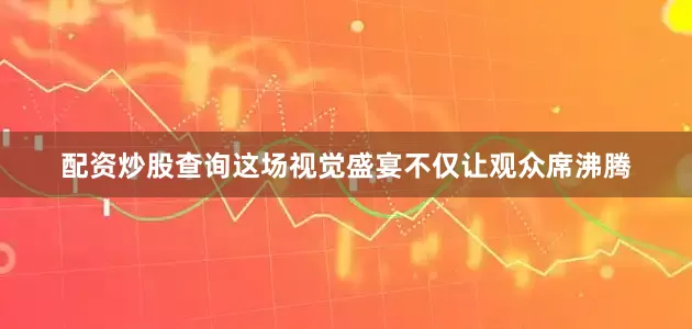 配资炒股查询这场视觉盛宴不仅让观众席沸腾