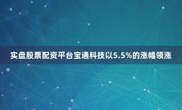 实盘股票配资平台宝通科技以5.5%的涨幅领涨