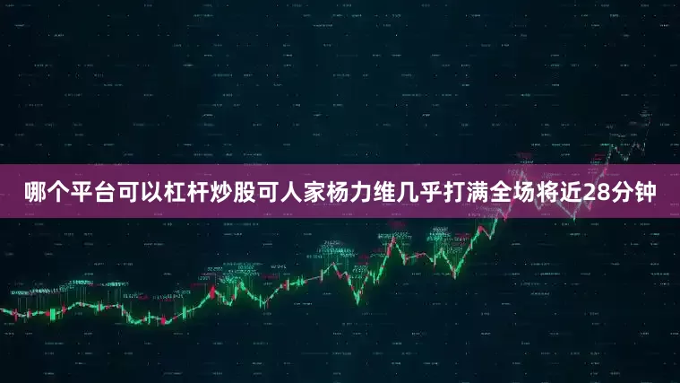 哪个平台可以杠杆炒股可人家杨力维几乎打满全场将近28分钟