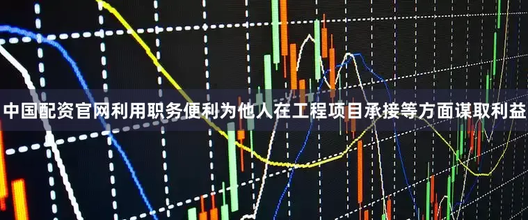 中国配资官网利用职务便利为他人在工程项目承接等方面谋取利益