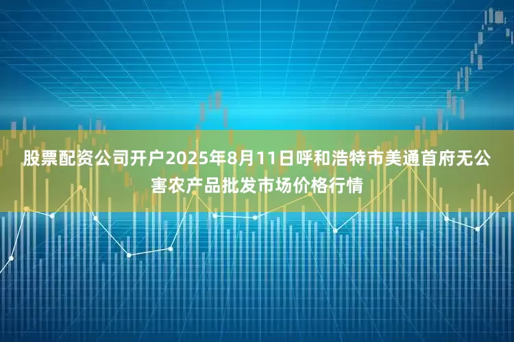 股票配资公司开户2025年8月11日呼和浩特市美通首府无公害农产品批发市场价格行情