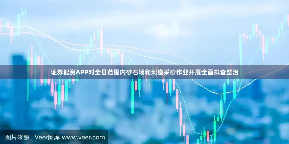 证券配资APP对全县范围内砂石场和河道采砂作业开展全面排查整治