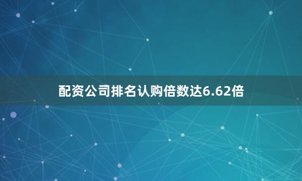 配资公司排名认购倍数达6.62倍